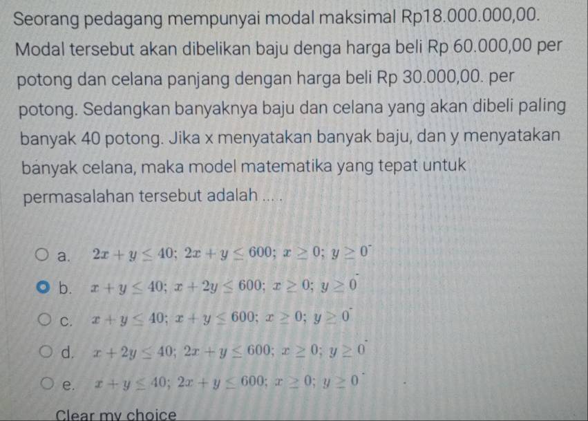 Seorang pedagang mempunyai modal maksimal Rp18.000.000,00.
Modal tersebut akan dibelikan baju denga harga beli Rp 60.000,00 per
potong dan celana panjang dengan harga beli Rp 30.000,00. per
potong. Sedangkan banyaknya baju dan celana yang akan dibeli paling
banyak 40 potong. Jika x menyatakan banyak baju, dan y menyatakan
banyak celana, maka model matematika yang tepat untuk
permasalahan tersebut adalah ... .
a. 2x+y≤ 40; 2x+y≤ 600; x≥ 0; y≥ 0^-
b. x+y≤ 40; x+2y≤ 600; x≥ 0; y≥ 0
C. x+y≤ 40; x+y≤ 600; x≥ 0; y≥ 0^-
d. x+2y≤ 40; 2x+y≤ 600; x≥ 0; y≥ 0
e. x+y≤ 40; 2x+y≤ 600; x≥ 0; y≥ 0
Clear mv choice