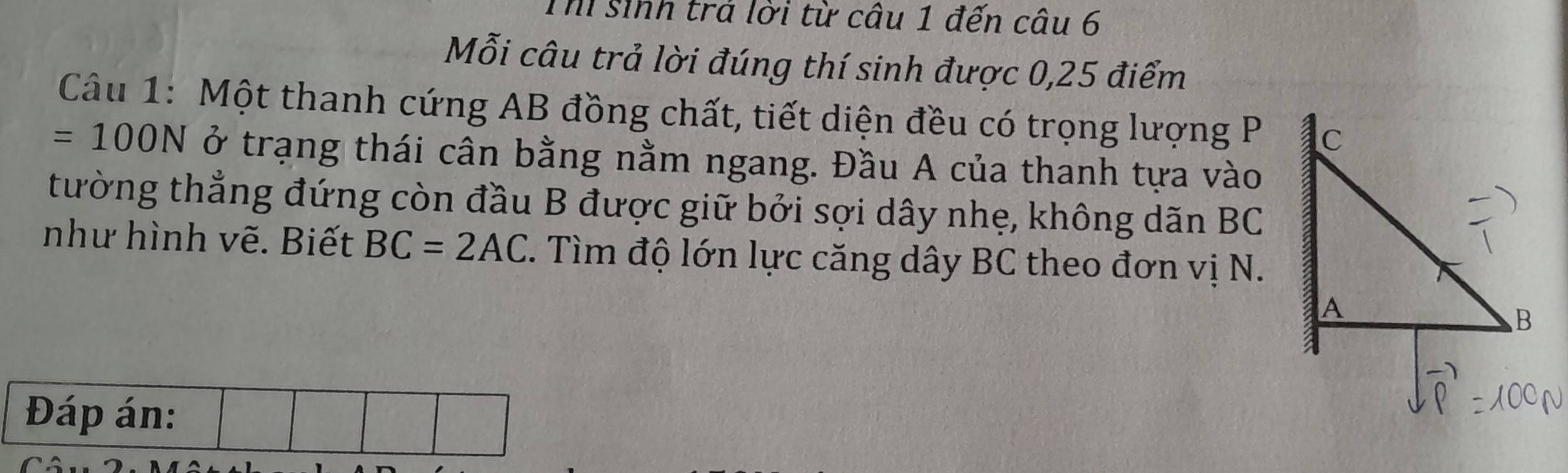 Th sinh trả lời từ câu 1 đến câu 6 
Mỗi câu trả lời đúng thí sinh được 0, 25 điểm 
Câu 1: Một thanh cứng AB đồng chất, tiết diện đều có trọng lượng P
=100N ở trạng thái cân bằng nằm ngang. Đầu A của thanh tựa vào 
tường thẳng đứng còn đầu B được giữ bởi sợi dây nhẹ, không dãn BC
như hình vẽ. Biết BC=2AC. Tìm độ lớn lực căng dây BC theo đơn vị N.