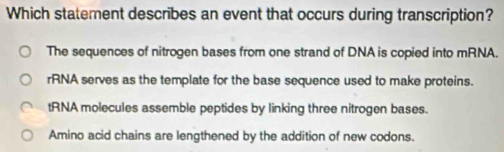 Which statement describes an event that occurs during transcription?
The sequences of nitrogen bases from one strand of DNA is copied into mRNA.
rRNA serves as the template for the base sequence used to make proteins.
tRNA molecules assemble peptides by linking three nitrogen bases.
Amino acid chains are lengthened by the addition of new codons.