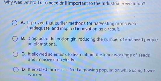 Why was Jethro Tull's seed drill important to the Industrial Revolution?
A. It proved that earlier methods for harvesting crops were
inadequate, and inspired innovation as a result.
B. It replaced the cotton gin, reducing the number of enslaved people
on plantations.
C. It allowed scientists to learn about the inner workings of seeds
and improve crop yields.
D. It enabled farmers to feed a growing population while using fewer
workers.