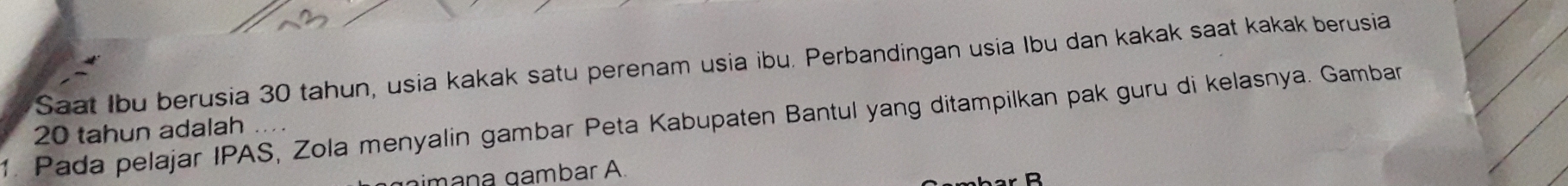 Saat Ibu berusia 30 tahun, usia kakak satu perenam usia ibu. Perbandingan usia Ibu dan kakak saat kakak berusia 
1. Pada pelajar IPAS, Zola menyalin gambar Peta Kabupaten Bantul yang ditampilkan pak guru di kelasnya. Gamban
20 tahun adalah .... 
gimana gambar A.