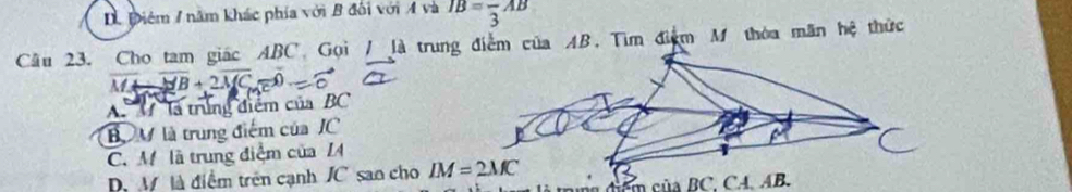 D Điêm / năm khác phía với B đối với A và IB=frac 3AB
Câu 23. Cho tam giác ABC Gọi /13 a trung điểm của AB. Tìm điểm M thòa mãn hệ thức
overline MA-overline MB+2overline MC=0
A M là trùng điểm của BC
B M là trung điểm của JC
C. M là trung điệm của I
D. M là điểm trên cạnh JC sao cho IM=2MC