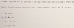 Câu BS: Xác định một từ/ cụm từ SAI về ngữ pháp hoặc ngữ nghĩa, logic, phong ca
Những lời nói chản tinh từ gan nột của người cha khiện cả nhà đều rất căm xức.
A. khiến
B. đăm xùc
C. chân tình
D. gan ruột