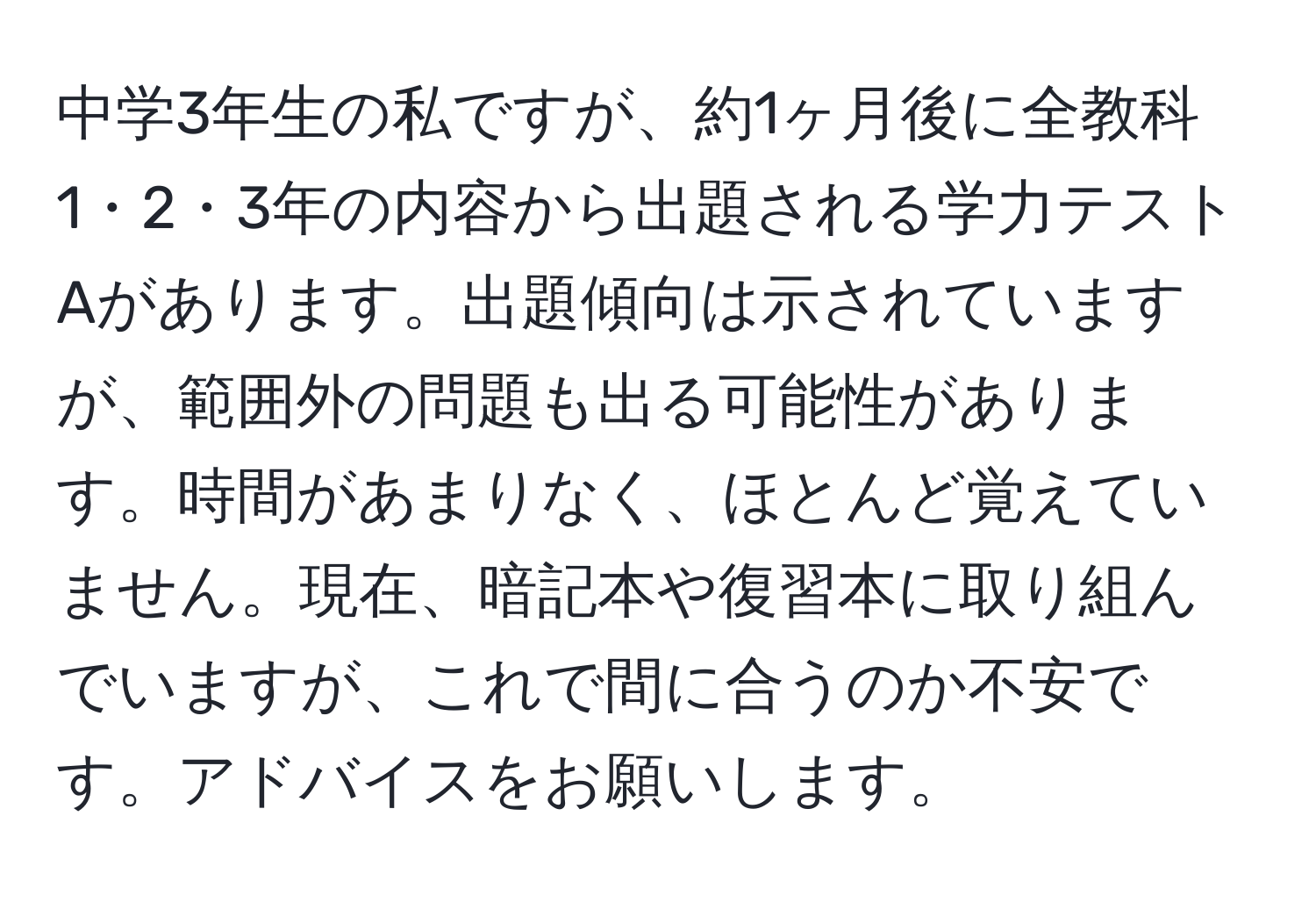 中学3年生の私ですが、約1ヶ月後に全教科1・2・3年の内容から出題される学力テストAがあります。出題傾向は示されていますが、範囲外の問題も出る可能性があります。時間があまりなく、ほとんど覚えていません。現在、暗記本や復習本に取り組んでいますが、これで間に合うのか不安です。アドバイスをお願いします。