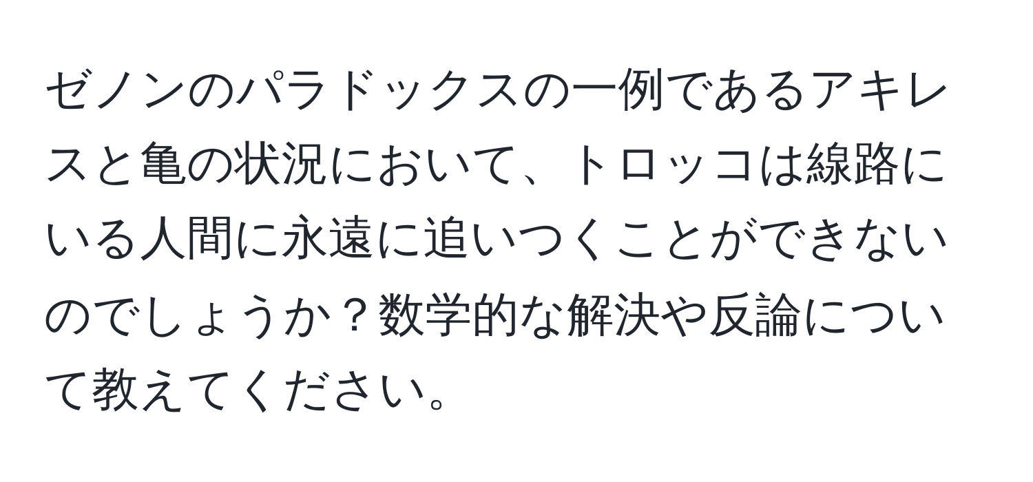 ゼノンのパラドックスの一例であるアキレスと亀の状況において、トロッコは線路にいる人間に永遠に追いつくことができないのでしょうか？数学的な解決や反論について教えてください。