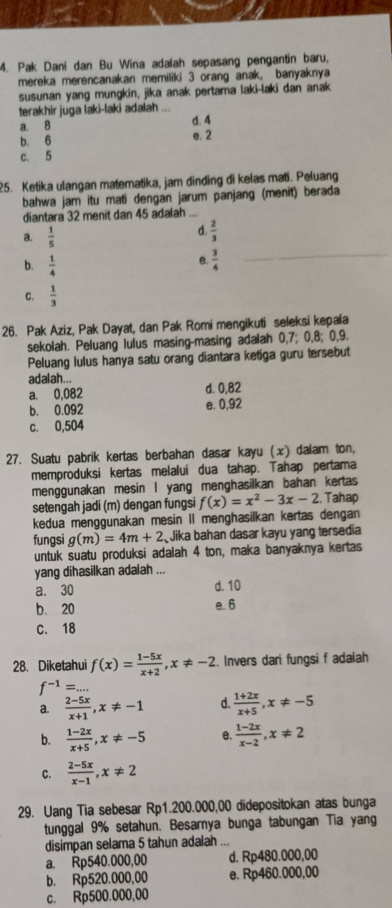 Pak Dani dan Bu Wina adalah sepasang pengantin baru,
mereka merencanakan memiliki 3 orang anak, banyaknya
susunan yang mungkin, jika anak pertama laki-laki dan anak
terakhir juga laki-laki adalah ...
a. 8
d. 4
b. 6
e. 2
c. 5
25. Ketika ulangan matematika, jam dinding di kelas mati. Peluang
bahwa jam itu mati dengan jarum panjang (menit) berada
diantara 32 menit dan 45 adalah ...
a.  1/5 
d.  2/3 
b.  1/4 
e.  3/4 
C.  1/3 
26. Pak Aziz, Pak Dayat, dan Pak Romi mengikuti seleksi kepala
sekolah. Peluang lulus masing-masing adalah 0,7; 0,8; 0,9.
Peluang lulus hanya satu orang diantara ketiga guru tersebut
adalah...
a. 0,082 d. 0,82
b. 0.092 e. 0,92
c. 0,504
27. Suatu pabrik kertas berbahan dasar kayu (x) dalam ton,
memproduksi kertas melalui dua tahap. Tahap pertama
menggunakan mesin I yang menghasilkan bahan kertas
setengah jadi (m) dengan fungsi f(x)=x^2-3x-2. Tahap
kedua menggunakan mesin II menghasilkan kertas dengan
fungsi g(m)=4m+2 Jika bahan dasar kayu yang tersedia
untuk suatu produksi adalah 4 ton, maka banyaknya kertas
yang dihasilkan adalah ...
a. 30 d. 10
b. 20
e. 6
C. 18
28. Diketahui f(x)= (1-5x)/x+2 ,x!= -2. Invers dari fungsi f adalah
f^(-1)=...
d.
a.  (2-5x)/x+1 ,x!= -1  (1+2x)/x+5 ,x!= -5
b.  (1-2x)/x+5 ,x!= -5
e.  (1-2x)/x-2 ,x!= 2
C.  (2-5x)/x-1 ,x!= 2
29. Uang Tia sebesar Rp1.200.000,00 didepositokan atas bunga
tunggal 9% setahun. Besarnya bunga tabungan Tia yang
disimpan selama 5 tahun adalah ...
a. Rp540.000,00 d. Rp480.000,00
b. Rp520.000,00 e. Rp460.000,00
c. Rp500.000,00