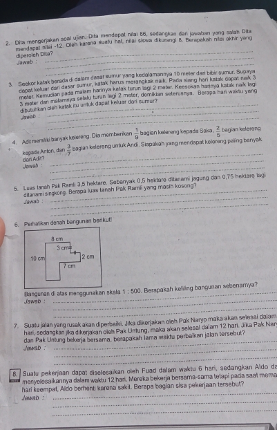 Dita mengerjakan soal ujian. Dita mendapat niai 86, sedangkan dan jawaban yang salah Dita
_
mendapal nilai -12. Oleh karena suatu hal, nilai siswa dikurangi B. Berapakah niai akhir yang
_
diperoleh Dita?
Jawab  :
_
3. Seekor katak berada di dalam dasar sumur yang kedalamannya 10 meter dari bibir sumur. Supaya
dapat keluar dari dasar sumur, katak harus merangkak naik. Pada siang hari katak dapat naik 3
meter. Kemudian pada malam harinya katak turun lagi 2 meter. Keesckan harinya katak naïk lag
3 meter dan malamnya selalu turun lagi 2 meter, demikian seterusnya. Berapa hari wakiu yang
_
dibutuhkan olsh katak itu untuk dapa keluar dari sumur?
Jawab _
4. Adt memiliki banyak kelereng. Dia memberikan  1/9  bagian kelereng kepada Saka,  2/5  bagian kelereng
dari Adit? kepada Anton, dan  3/7  bagian kelereng untuk Andi. Siapakah yang mendapat kelereng paing banyak
Jawab :
_
_
5. Luas tanah Pak Ramli 3,5 hektare. Sebanyak 0,5 hektare ditanami jagung dan 0,75 hektare lagi
_
Jwab ditanami singkong. Berapa luas tanah Pak Ramii yang masih kosong?
6. Perhalikan denah bangunan berikut!
_
_
Bangunan di atas menggunakan skala 1:500. Berapakah kelling bangunan sebenamya?
Jawab  :
_
7. Suatu jalan yang rusak akan diperbaiki. Jika dikerjakan oleh Pak Naryo maka akan selesai dalam
hani, sedangkan jika dikerjakan oleh Pak Untung, maka akan selesai dalam 12 hari. Jika Pak Nar
_
Jawab : dan Pak Untung bekerja bersama, berapakah lama waktu perbaïkan jalan tersebut?
_
8. Suatu pekerjaan dapat diselesaikan oleh Fuad dalam waktu 6 hari, sedangkan Aldo da
menyelesaikannya dalam waktu 12 hari. Mereka bekerja bersama-sama tetapi pada saat mema
_
hari keempat, Aldo berhenti karena sakit. Berapa bagian sisa pekerjaan tersebut?
_
Jawab :
_