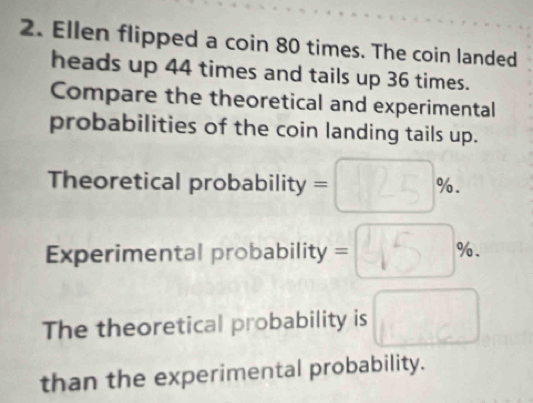 Ellen flipped a coin 80 times. The coin landed 
heads up 44 times and tails up 36 times. 
Compare the theoretical and experimental 
probabilities of the coin landing tails up. 
Theoretical probability = 125 %. 
Experimental probability =450). 
The theoretical probability is □ 
than the experimental probability.