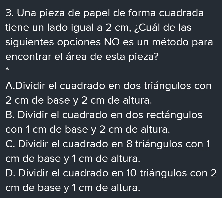 Una pieza de papel de forma cuadrada
tiene un lado igual a 2 cm, ¿Cuál de las
siguientes opciones NO es un método para
encontrar el área de esta pieza?
*
A.Dividir el cuadrado en dos triángulos con
2 cm de base y 2 cm de altura.
B. Dividir el cuadrado en dos rectángulos
con 1 cm de base y 2 cm de altura.
C. Dividir el cuadrado en 8 triángulos con 1
cm de base y 1 cm de altura.
D. Dividir el cuadrado en 10 triángulos con 2
cm de base y 1 cm de altura.