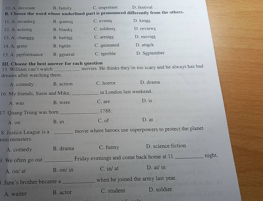 A. decorate B. family C. important D. festival
B. Choose the word whose underlined part is pronounced differently from the others.
11. A. invaders B. queens C. events D. kings
12. A. actions B. blanks C. soldiers D. review
13. A. changes B. battles C. armies D. movies
14. A. army B. battle C. animated D. attack
15. A. performance B. general C. terrible D. September
III. Choose the best answer for each question
15. William can’t watch _movies. He thinks they’re too scary and he always has bad
dreams after watching them.
A. comedy B. action C. horror D. drama
16. My friends, Susie and Mike, _in London last weekend.
A. was B. were C. are D. is
17. Quang Trung was born _1788.
A. on B. in C. of D. at
8. Justice League is a _movie where heroes use superpowers to protect the planet
rom monsters.
A. comedy B. drama C. funny D. science fiction
9. We often go out_ Friday evenings and come back home at 11_
night.
A. on/ at B. on/ in C. in/ at D. at/ in
. Jane's brother became a _when he joined the army last year.
A. waiter B. actor C. student D. soldier