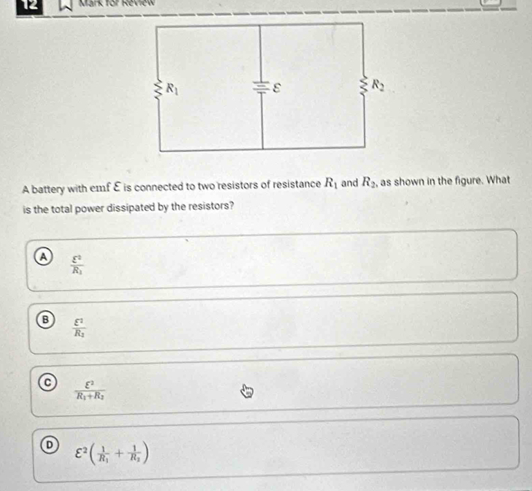for Review
A battery with emf E is connected to two resistors of resistance R_1 and R_2 , as shown in the figure. What
is the total power dissipated by the resistors?
a frac varepsilon^2R_1
B frac varepsilon^2R_2
C frac varepsilon^2R_1+R_2
varepsilon^2(frac 1R_1+frac 1R_2)