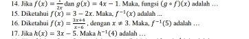 Jika f(x)= 1/2x  da g(x)=4x-1. Maka, fungsi (gcirc f)(x) adalah . 
15. Diketahui f(x)=3-2x :. Maka, f^(-1)(x) adalah ... 
16. Diketahui f(x)= (3x+4)/x-6  , dengan x!= 3. Maka, f^(-1)(5) adalah … 
17. Jika h(x)=3x-5. Maka h^(-1)(4) adalah . .