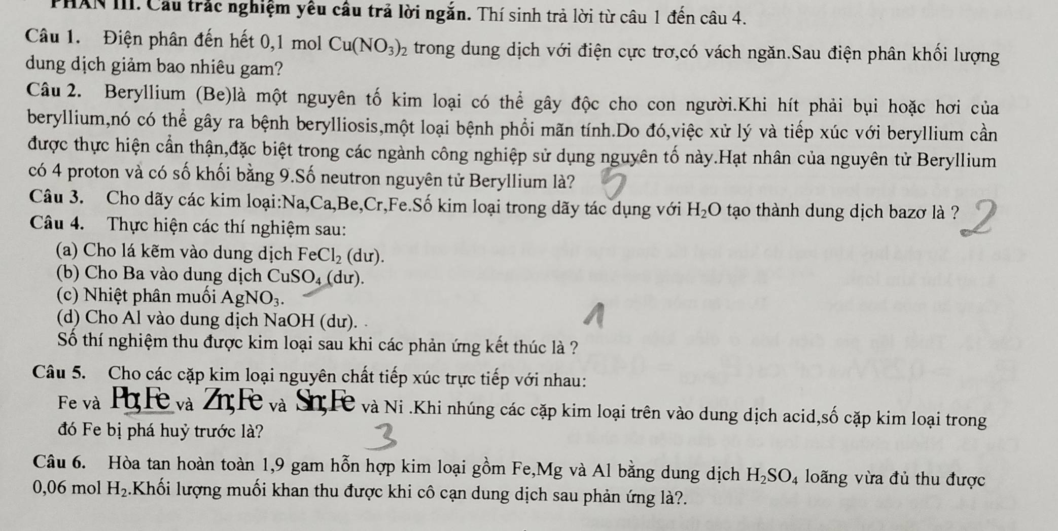 PHAN III. Cầu trắc nghiệm yêu câu trả lời ngắn. Thí sinh trả lời từ câu 1 đến câu 4.
Câu 1. Điện phân đến hết 0,1 mol Cu(NO_3)_2 trong dung dịch với điện cực trơ,có vách ngăn.Sau điện phân khối lượng
dung dịch giảm bao nhiêu gam?
Câu 2. Beryllium (Be)là một nguyên tố kim loại có thể gây độc cho con người.Khi hít phải bụi hoặc hơi của
beryllium,nó có thể gây ra bệnh berylliosis,một loại bệnh phổi mãn tính.Do đó,việc xử lý và tiếp xúc với beryllium cần
được thực hiện cần thận,đặc biệt trong các ngành công nghiệp sử dụng nguyên tố này.Hạt nhân của nguyên tử Beryllium
có 4 proton và có số khối bằng 9.Số neutron nguyên tử Beryllium là?
Câu 3. Cho dãy các kim loại:Na,Ca,Be,Cr,Fe.Số kim loại trong dãy tác dụng với H_2O tạao thành dung dịch bazơ là ?
Câu 4. Thực hiện các thí nghiệm sau:
(a) Cho lá kẽm vào dung dịch FeCl_2(du).
(b) Cho Ba vào dung dịch CuSO_4(du).
(c) Nhiệt phân muối AgNO_3.
(d) Cho Al vào dung dịch NaOH (dư).
Số thí nghiệm thu được kim loại sau khi các phản ứng kết thúc là ?
Câu 5. Cho các cặp kim loại nguyên chất tiếp xúc trực tiếp với nhau:
Fe và Ph Fe và Zn Fe và Sn;Fe và Ni .Khi nhúng các cặp kim loại trên vào dung dịch acid,số cặp kim loại trong
đó Fe bị phá huỷ trước là?
Câu 6. Hòa tan hoàn toàn 1,9 gam hỗn hợp kim loại gồm Fe,Mg và Al bằng dung dịch H_2SO_4 loãng vừa đủ thu được
0,06 mol H_2.Khối lượng muối khan thu được khi cô cạn dung dịch sau phản ứng là?.