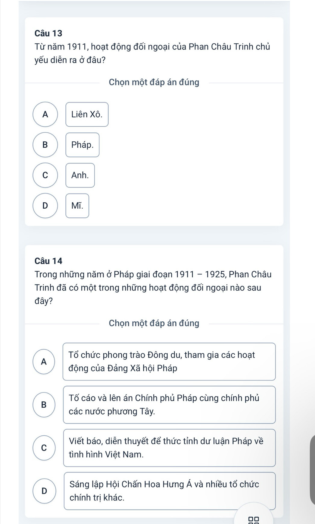 Từ năm 1911, hoạt động đối ngoại của Phan Châu Trinh chủ
yếu diễn ra ở đâu?
Chọn một đáp án đúng
A Liên Xô.
B Pháp.
C Anh.
D Mĩ.
Câu 14
Trong những năm ở Pháp giai đoạn 1911 - 1925, Phan Châu
Trinh đã có một trong những hoạt động đối ngoại nào sau
đây?
Chọn một đáp án đúng
Tổ chức phong trào Đông du, tham gia các hoạt
A
động của Đảng Xã hội Pháp
Tố cáo và lên án Chính phủ Pháp cùng chính phủ
B
các nước phương Tây.
Viết báo, diễn thuyết để thức tỉnh dư luận Pháp về
C
tình hình Việt Nam.
Sáng lập Hội Chấn Hoa Hưng Á và nhiều tổ chức
D
chính trị khác.
00