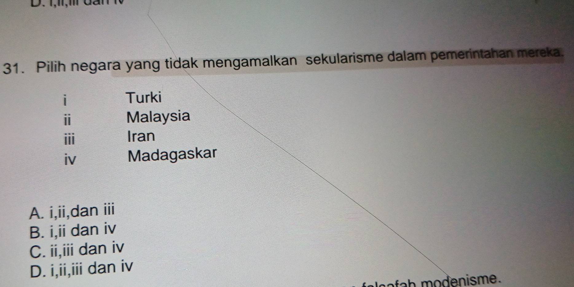 1,1I,1l dai
31. Pilih negara yang tidak mengamalkan sekularisme dalam pemerintahan mereka.
i Turki
ⅱ Malaysia
ⅲ
Iran
iv Madagaskar
A. i,ii,dan iii
B. i,ii dan iv
C. ii,iii dan iv
D. i,ii,iii dan iv
fah modenisme.