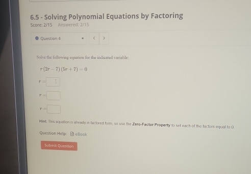 6.5 - Solving Polynomial Equations by Factoring
Score: 2/15 Answered: 2/15
Question 4 <
Solve the following equation for the indicated variable:
 r(2r-7)(5r+7)=0
r=□
r=□
r=□
Hiet: This equation is alleady in factored fom, so use the Zero-Factor Property to set each of the factors equal to D
Question Help: M eBook
Submit Question