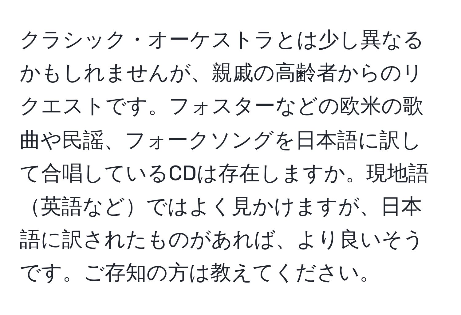 クラシック・オーケストラとは少し異なるかもしれませんが、親戚の高齢者からのリクエストです。フォスターなどの欧米の歌曲や民謡、フォークソングを日本語に訳して合唱しているCDは存在しますか。現地語英語などではよく見かけますが、日本語に訳されたものがあれば、より良いそうです。ご存知の方は教えてください。