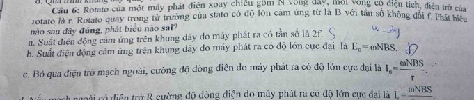 Qu thhm khng Cầu 6: Rotato của một máy phát điện xoay chiếu gồm N vong đây, môi vòng có diện tích, điện trở của
rotato là r. Rotato quay trong từ trường của stato có độ lớn cảm ứng từ là B với tần số không đổi f. Phát biêu
nào sau dây đúng, phát biểu nào sai?
a. Suất điện động cảm ứng trên khung dây do máy phát ra có tần số là 2f,
b. Suất điện động cảm ứng trên khung dây do máy phát ra có độ lớn cực đại là E_o=omega NBS.
c. Bỏ qua điện trở mạch ngoài, cường độ dòng điện do máy phát ra có độ lớn cực đại là I_o= omega NBS/r . 
h ngoài có diện trở R cường độ dòng điện do máy phát ra có độ lớn cực đai là I_o=frac omega NBS