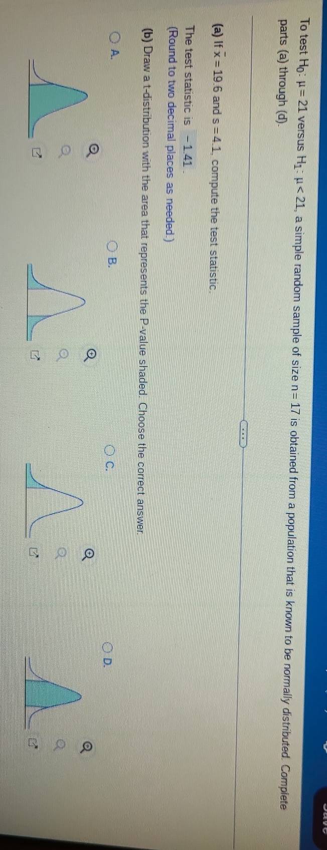 To test Họ: mu =21 versus Hị mu <21</tex> , a simple random sample of size n=17 is obtained from a population that is known to be normally distributed. Complete 
parts (a) through (d). 
(a) If overline x=19.6 and s=4.1 , compute the test statistic. 
The test statistic is - 1.41. 
(Round to two decimal places as needed.) 
(b) Draw a t-distribution with the area that represents the P -value shaded. Choose the correct answer. 
A. 
B. 
C. 
D.