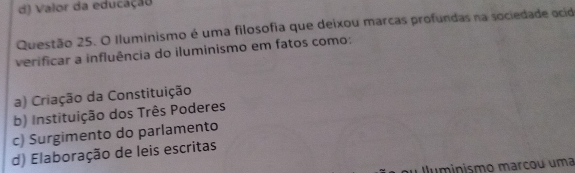 d) Valor da educação
Questão 25. O Iluminismo é uma filosofia que deixou marcas profundas na sociedade ocid
verificar a influência do iluminismo em fatos como:
a) Criação da Constituição
b) Instituição dos Três Poderes
c) Surgimento do parlamento
d) Elaboração de leis escritas
Iluminismo marcou uma