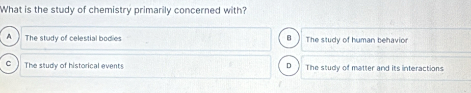 What is the study of chemistry primarily concerned with?
A The study of celestial bodies B The study of human behavior
C The study of historical events D The study of matter and its interactions