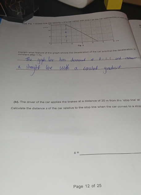 Hig I shows how the velecity v of a car varies with time t as the car approaches s rea 
Explain what feature of the graph shows the deceleration of the car and that the deceleration is en s tant after 1. 5
(b). The driver of the car applies the brakes at a distance of 20 m from the 'stop line' at 
Calculate the distance s of the car relative to the stop line when the car comes to a stop 
_ s=
Page 12 of 25