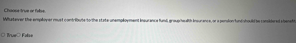 Choose true or false.
Whatever the employer must contribute to the state unemployment insurance fund, group health insurance, or a pension fund should be considered a beneft
TrueC False