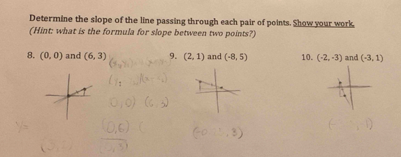 Determine the slope of the line passing through each pair of points. Show your work. 
(Hint: what is the formula for slope between two points?) 
8. (0,0) and (6,3) 9. (2,1) and (-8,5) 10. (-2,-3) and (-3,1)