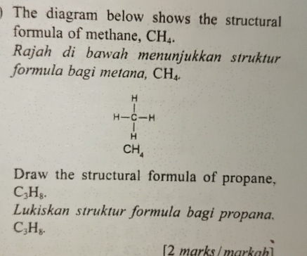 The diagram below shows the structural 
formula of methane, CH_4. 
Rajah di bawah menunjukkan struktur 
formula bagi metana, CH_4.
1+frac (∈tlimits _i=1)^(14)-1(∈tlimits _i=1)^(14)
Draw the structural formula of propane,
C_3H_8. 
Lukiskan struktur formula bagi propana.
C_3H_8. 
[2 marks/markah]