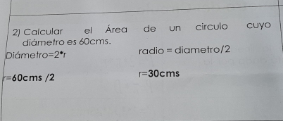 Calcular el Área de un circulo cuyo 
diámetro es 60cms. 
Diámetro =2^*r radio = diametro/2
r=60cms/2
r=30cms