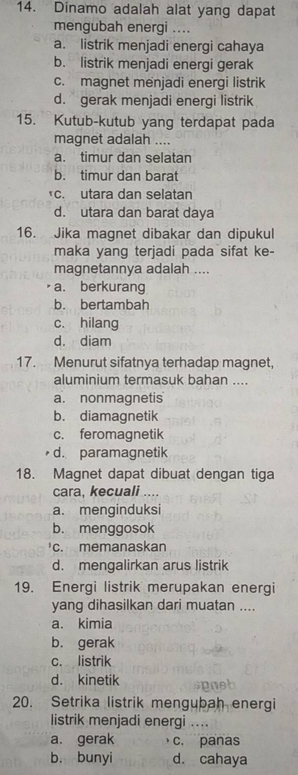 Dinamo adalah alat yang dapat
mengubah energi ....
a. listrik menjadi energi cahaya
b. listrik menjadi energi gerak
c. magnet menjadi energi listrik
d. gerak menjadi energi listrik
15. Kutub-kutub yang terdapat pada
magnet adalah ....
a. timur dan selatan
b. timur dan barat
*c. utara dan selatan
d. utara dan barat daya
16. Jika magnet dibakar dan dipukul
maka yang terjadi pada sifat ke-
magnetannya adalah ....
a. berkurang
b. bertambah
c. hilang
d. diam
17. Menurut sifatnya terhadap magnet,
aluminium termasuk bahan ....
a. nonmagnetis
b. diamagnetik
c. feromagnetik
d. paramagnetik
18. Magnet dapat dibuat dengan tiga
cara, kecuali ....
a. menginduksi
b. menggosok
c. memanaskan
d. mengalirkan arus listrik
19. Energi listrik merupakan energi
yang dihasilkan dari muatan ....
a. kimia
b. gerak
c. listrik
d. kinetik
20. Setrika listrik mengubah energi
listrik menjadi energi ....
a. gerak c. panas
b. bunyi d. cahaya