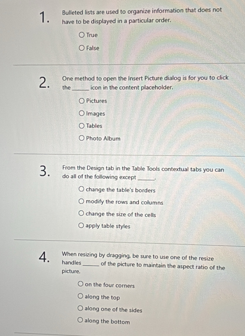 Bulleted lists are used to organize information that does not
1. have to be displayed in a particular order.
True
False
One method to open the Insert Picture dialog is for you to click
2. the_ icon in the content placeholder.
Pictures
Images
Tables
Photo Album
3. From the Design tab in the Table Tools contextual tabs you can
do all of the following except_
change the table's borders
modify the rows and columns
change the size of the cells
apply table styles
When resizing by dragging, be sure to use one of the resize
4. handles_ of the picture to maintain the aspect ratio of the
picture.
on the four corners
along the top
along one of the sides
along the bottom