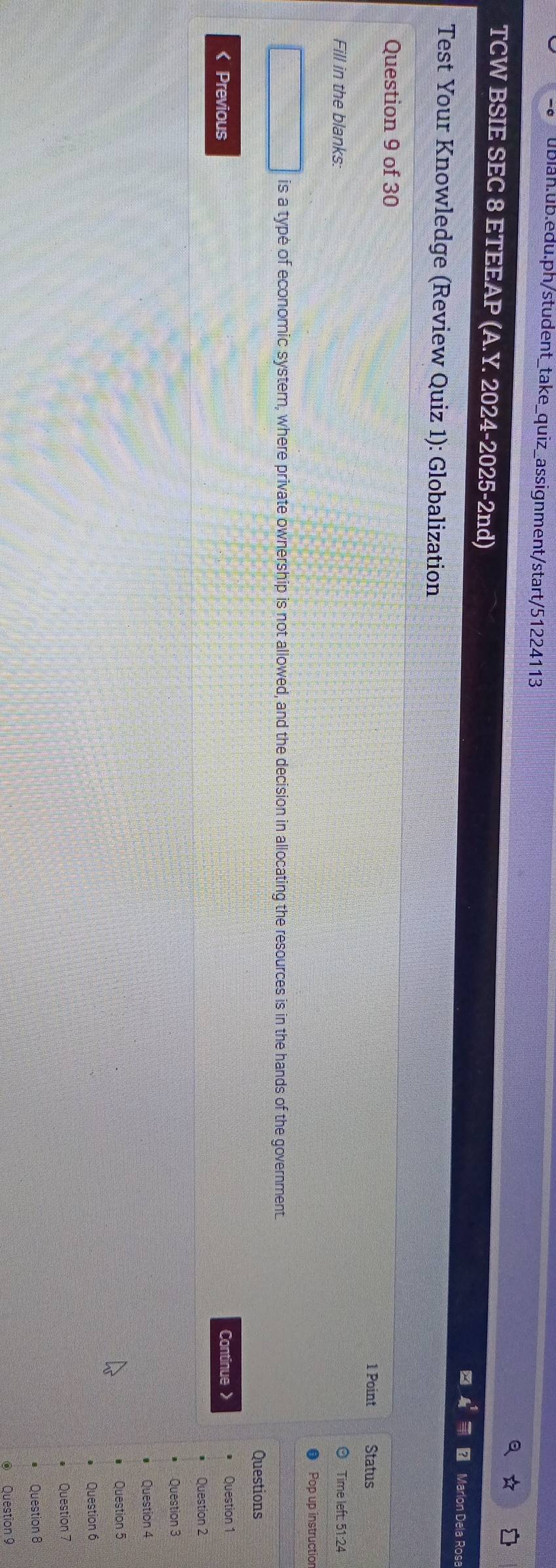 TCW BSIE SEC 8 ETEEAP (A.Y. 2024-2025-2nd) 
Marlon Dela Rosa 
Test Your Knowledge (Review Quiz 1): Globalization 
Question 9 of 30 
1 Point Status 
Fill in the blanks: Time left: 51:24 
Pop up instructior 
□ is a type of economic system, where private ownership is not allowed, and the decision in allocating the resources is in the hands of the government 
Questions 
< Previous Continue 》 Question 1 
Question 2 
Question 3 
Question 4 
Question 5 
Question 6 
Question 7 
Question 8 
Question 9