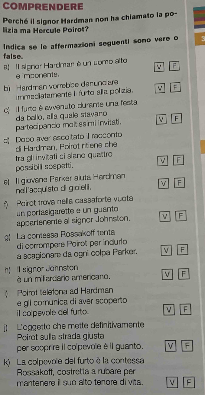 COMPRENDERE
Perché il signor Hardman non ha chiamato la po-
lizia ma Hercule Poirot?
Indica se le affermazioni seguenti sono vere o 3
false.
a) Il signor Hardman è un uomo alto
V F
e imponente.
b) Hardman vorrebbe denunciare
immediatamente il furto alla polizia. V F
c) Il furto è avvenuto durante una festa
da ballo, alla quale stavano
partecipando moltissimi invitati. V F
d) Dopo aver ascoltato il racconto
di Hardman, Poirot ritiene che
tra gli invitati ci siano quattro
possibili sospetti. V F
e) Il giovane Parker aiuta Hardman
nell'acquisto di gioielli. V F
f) Poirot trova nella cassaforte vuota
un portasigarette e un guanto
appartenente al signor Johnston. V F
g) La contessa Rossakoff tenta
di corrompere Poirot per indurlo
a scagionare da ogni colpa Parker. V F
h) Il signor Johnston
é un miliardario americano. V F
i) Poirot telefona ad Hardman
e gli comunica di aver scoperto
il colpevole del furto. V F
j) L'oggetto che mette definitivamente
Poirot sulla strada giusta
per scoprire il colpevole è il guanto. V F
k) La colpevole del furto è la contessa
Rossakoff, costretta a rubare per
mantenere il suo alto tenore di vita. V F