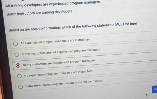 All training developers are experienced program managers.
Some instructors are training developers.
Based on the above information, which of the following statements MUST be true?
All experienced program managers are instructors.
Some instructors are not experienced program managers.
Some instructors are experienced program managers.
No experienced program managers are instructors.
Some experienced program managers are not instructors.
R