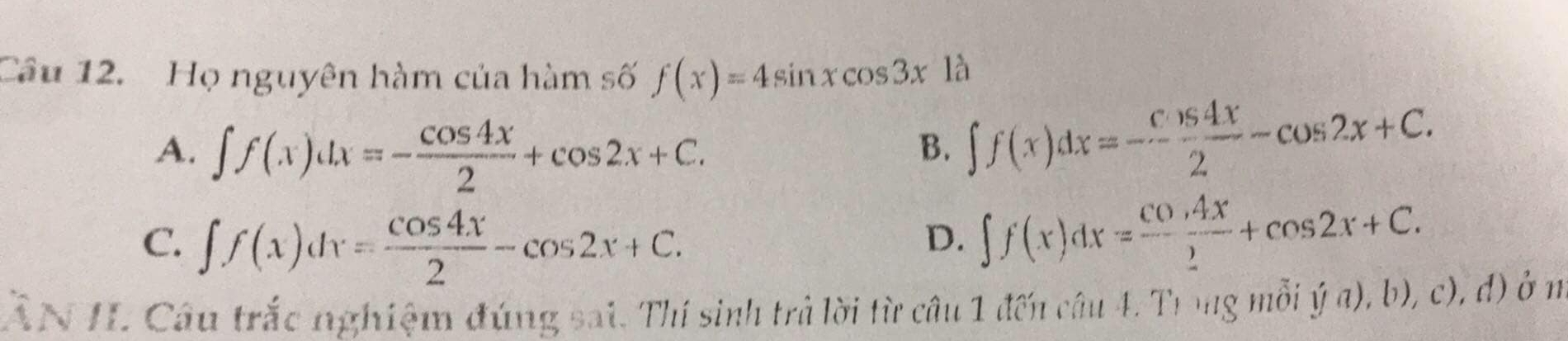 Họ nguyên hàm của hàm số f(x)=4sin xcos 3x1 à
A. ∈t f(x)dx=- cos 4x/2 +cos 2x+C.
B. ∈t f(x)dx=- cos 4x/2 -cos 2x+C.
C. ∈t f(x)dx= cos 4x/2 -cos 2x+C.
D. ∈t f(x)dx=frac cos 4x_ +cos 2x+C. 
ẤN IL Câu trắc nghiệm đúng sai. Thí sinh trà lời từ câu 1 đến câu 4. Trong mỗi ý a), b), c), d) ở m