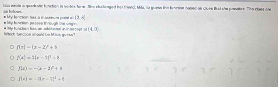 Isla wrote a quadratic function in vertex form. She challenged her friend, Milo, to guess the function based on clues that she provides. The clues are
as follows:
My function has a maximum point at (2,8). 
My function passes through the origin.
My function has an additional æ-intercept at (4,0). 
Which function should be Milos guess?
f(x)=(x-2)^2+8
f(x)=2(x-2)^2+8
f(x)=-(x-2)^2+8
f(x)=-2(x-2)^2+8