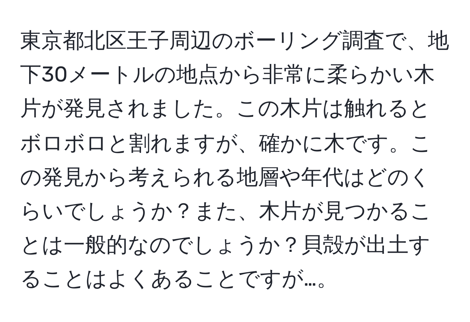 東京都北区王子周辺のボーリング調査で、地下30メートルの地点から非常に柔らかい木片が発見されました。この木片は触れるとボロボロと割れますが、確かに木です。この発見から考えられる地層や年代はどのくらいでしょうか？また、木片が見つかることは一般的なのでしょうか？貝殻が出土することはよくあることですが…。