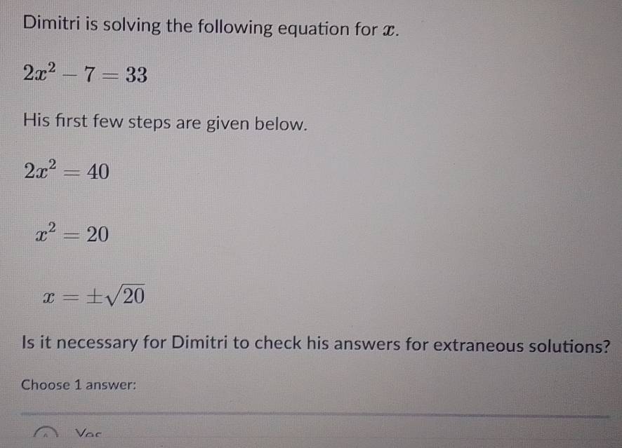 Dimitri is solving the following equation for x.
2x^2-7=33
His first few steps are given below.
2x^2=40
x^2=20
x=± sqrt(20)
Is it necessary for Dimitri to check his answers for extraneous solutions?
Choose 1 answer:
Voc