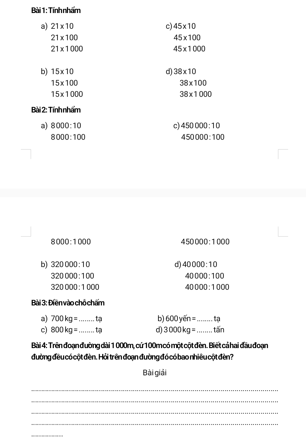 Tính nhẩm 
a) 21* 10 c) 45* 10
21* 100
45* 100
21* 1000
45* 1000
b) 15* 10 d) 38* 10
15* 100
38* 100
15* 1000
38* 1000
Bài 2: Tính nhẩm 
a) 8000:10 c) 450000:10
8000:100
450000:100
8000:1000
450000:1000
b) 320000:10 d) 40000:10
320000:100
40000:100
320000:1000
40000:1000
Bài 3: Điền vào chỗ chấm 
a) 700kg= _tạ b) 600yhat en= _tạ 
c) 800kg= _ tạ d) 3000kg= _ tấn
Bài 4: Trên đoạn đường dài 1 000m, cứ 100m có một cột đèn. Biết cả hai đầu đoạn 
đường đều có cột đèn. Hỏi trên đoạn đường đó có bao nhiêu cột đèn? 
Bài giải 
_ 
_ 
_ 
_ 
_