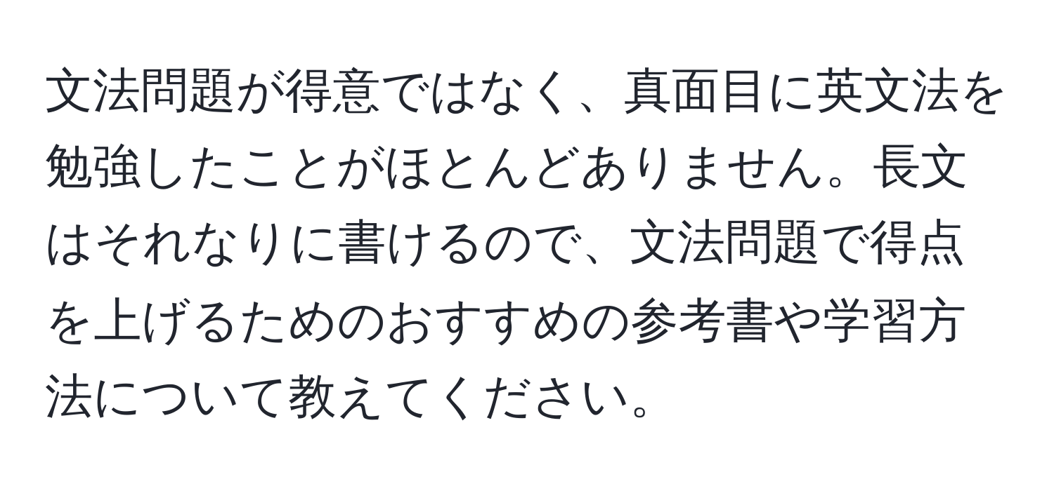 文法問題が得意ではなく、真面目に英文法を勉強したことがほとんどありません。長文はそれなりに書けるので、文法問題で得点を上げるためのおすすめの参考書や学習方法について教えてください。