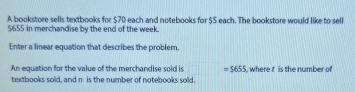 A bookstore sells textbooks for $70 each and notebooks for $5 each. The bookstore would like to sell
$655 in merchandise by the end of the week. 
Enter a linear equation that describes the problem 
An equation for the value of the merchandise sold is =$655 where t is the number of 
textbooks sold, and n is the number of notebooks sold.