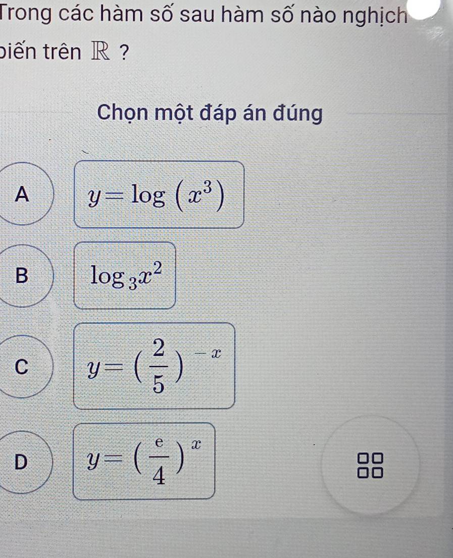 Trong các hàm số sau hàm số nào nghịch
biến trên R ?
Chọn một đáp án đúng
A y=log (x^3)
B
log _3x^2
C y=( 2/5 )^-x
D y=( e/4 )^x