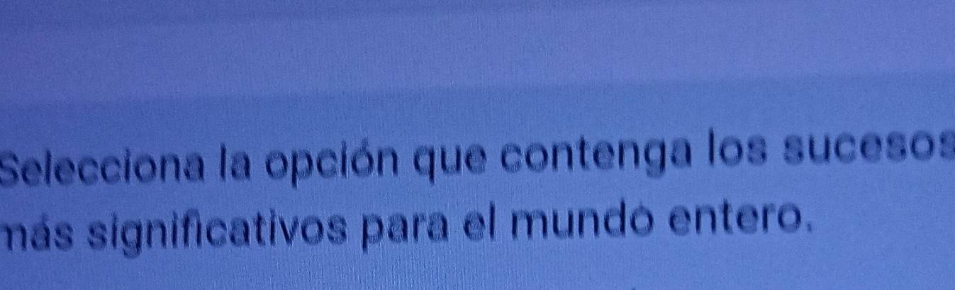 Selecciona la opción que contenga los sucesos 
más significativos para el mundó entero.