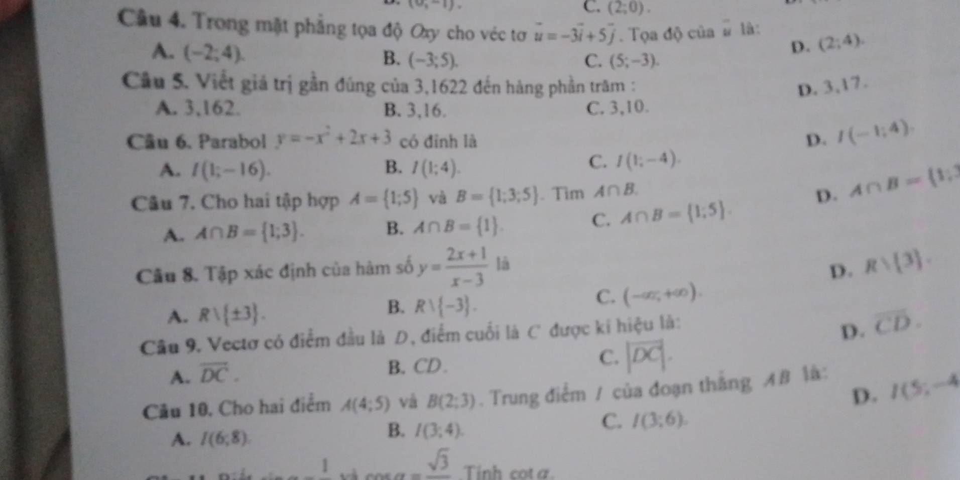 (0,-1),
C. (2;0).
Câu 4. Trong mặt phẳng tọa độ Oxy cho véc tơ vector u=-3vector i+5vector j. Tọa độ của # là:
A. (-2;4).
D. (2;4).
B. (-3;5). C. (5;-3).
Cầu 5. Viết giả trị gần đúng của 3,1622 đến hàng phần trăm : D. 3,17.
A. 3,162. B. 3,16. C. 3,10.
Cầu 6. Parabol y=-x^2+2x+3 có đỉnh là D. I(-1,4).
A. I(1;-16). B. I(1;4).
C. I(1;-4).
Câu 7. Cho hai tập hợp A= 1;5 và B= 1;3;5. Tim A∩ B.
D. A∩ B= 1;
A. A∩ B= 1;3 . C. A∩ B= 1;5 .
B. A∩ B= 1 .
Câu 8. Tập xác định của hàm số y= (2x+1)/x-3  là
D. Rvee  3 .
C. (-∈fty ,+∈fty ).
A. Rvee  ± 3 .
B. Rvee  -3 .
Câu 9. Vectơ có điểm đầu là D, điểm cuối là C được ki hiệu là:
D. overline CD.
A. overline DC.
B. CD.
C. |vector DC|.
D. I(5;-4)
Câu 10, Cho hai điểm A(4;5) và B(2;3). Trung điểm / của đoạn thắng AB là:
C. I(3;6).
A. I(6;8).
B. I(3;4).
1 v cos alpha =frac sqrt(3).Tinh cota.