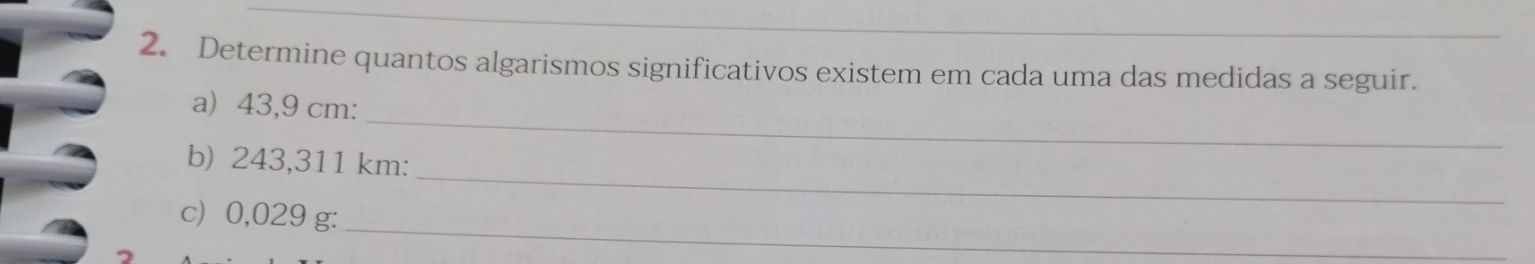 Determine quantos algarismos significativos existem em cada uma das medidas a seguir. 
_ 
a) 43,9 cm : 
_ 
b) 243,311 km : 
_ 
c) 0,029 g :