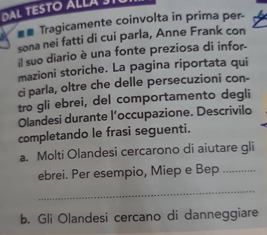 DAL TESTO ALLAS 
Tragicamente coinvolta in prima per- 
sona nei fatti di cui parla, Anne Frank con 
il suo diario è una fonte preziosa di infor- 
mazioni storiche. La pagina riportata qui 
ci parla, oltre che delle persecuzioni con- 
tro gli ebrei, del comportamento degli 
Olandesi durante l’occupazione. Descrivilo 
completando le frasi seguenti. 
a. Molti Olandesi cercarono di aiutare gli 
ebrei. Per esempio, Miep e Bep _… 
_ 
b. Gli Olandesi cercano di danneggiare