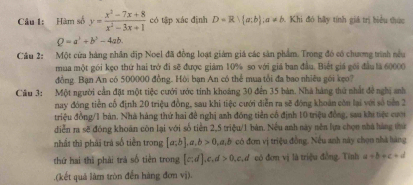 Hàm số y= (x^2-7x+8)/x^2-3x+1  có tập xác định D=R a;b; a!= b. Khi đó hãy tính giá trị biểu thức
Q=a^3+b^3-4ab. 
Câu 2: Một cửa hàng nhân dịp Noel đã đồng loạt giảm giá các sản phẩm. Trong đó có chương trình nều 
mua một gói kẹo thứ hai trở đi sẽ được giảm 10% so với giá ban đầu. Biết giá gói đầu là 60000
đồng. Bạn An có 500000 đồng. Hỏi bạn An có thể mua tối đa bao nhiều gói kẹo? 
Câu 3: Một người cần đặt một tiệc cưới ước tính khoảng 30 đến 35 bản. Nhà hàng thứ nhất đề nghị anh 
nay đóng tiền cố định 20 triệu đồng, sau khi tiệc cưới diễn ra sẽ đóng khoán còn lại với số tiên 2
triệu đồng/1 bản. Nhà hàng thứ hai đề nghị anh đóng tiền cố định 10 triệu đồng, sau khi tiệc cưới 
diễn ra sẽ đóng khoán còn lại với số tiền 2,5 triệu/1 bàn. Nếu anh này nên lựa chọn nhà hàng thứ 
nhất thì phải trả số tiền trong [a;b], a, b>0, a, b có đơn vị triệu đồng. Nếu anh này chọn nhà hàng 
thứ hai thì phải trả số tiền trong [c;d], c, d>0, .c d có đơn vị là triệu đồng. Tính a+b+c+d.(kết quả làm tròn đến hàng đơn vị).