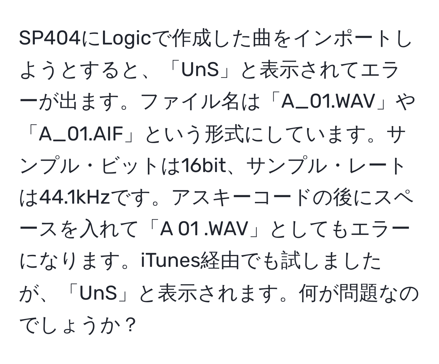 SP404にLogicで作成した曲をインポートしようとすると、「UnS」と表示されてエラーが出ます。ファイル名は「A_01.WAV」や「A_01.AIF」という形式にしています。サンプル・ビットは16bit、サンプル・レートは44.1kHzです。アスキーコードの後にスペースを入れて「A 01 .WAV」としてもエラーになります。iTunes経由でも試しましたが、「UnS」と表示されます。何が問題なのでしょうか？