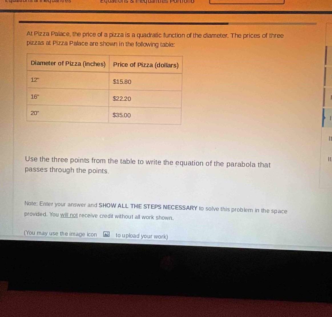 equatons & meqbanes quations & mequantres Portiono
At Pizza Palace, the price of a pizza is a quadratic function of the diameter. The prices of three
pizzas at Pizza Palace are shown in the following table:
|
It
It
Use the three points from the table to write the equation of the parabola that
passes through the points.
Note: Enter your answer and SHOW ALL THE STEPS NECESSARY to solve this problem in the space
provided. You will not receive credit without all work shown.
(You may use the image icon to upload your work)
